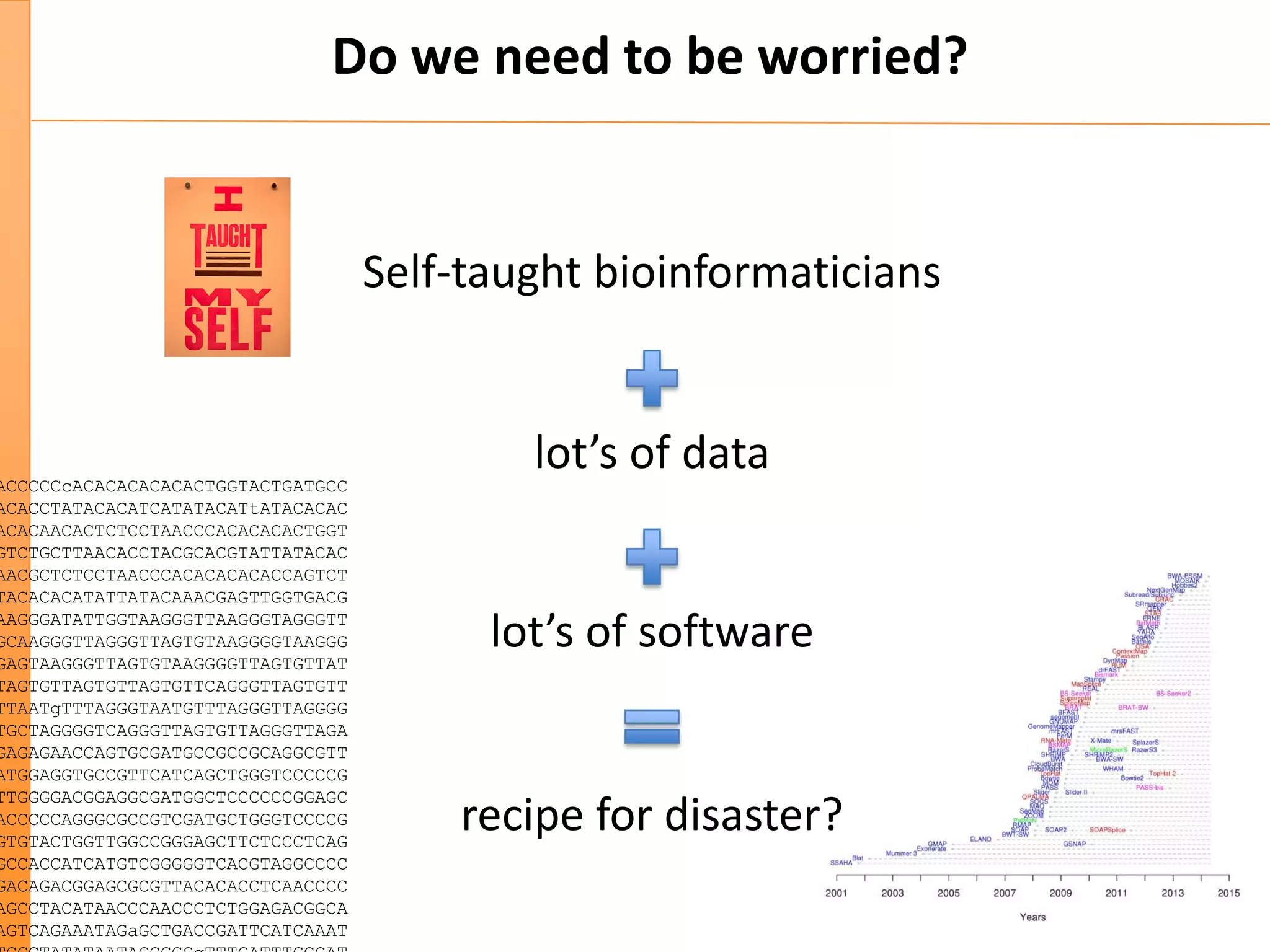 Do we need to be worried?
Self-taught bioinformaticians
ACCCCCcACACACACACACTGGTACTGATGCC
ACACCTATACACATCATATACATtATACACAC
ACACAACACTCTCCTAACCCACACACACTGGT
GTCTGCTTAACACCTACGCACGTATTATACAC
AACGCTCTCCTAACCCACACACACACCAGTCT
TACACACATATTATACAAACGAGTTGGTGACG
AAGGGATATTGGTAAGGGTTAAGGGTAGGGTT
GCAAGGGTTAGGGTTAGTGTAAGGGGTAAGGG
GAGTAAGGGTTAGTGTAAGGGGTTAGTGTTAT
TAGTGTTAGTGTTAGTGTTCAGGGTTAGTGTT
TTAATgTTTAGGGTAATGTTTAGGGTTAGGGG
TGCTAGGGGTCAGGGTTAGTGTTAGGGTTAGA
GAGAGAACCAGTGCGATGCCGCCGCAGGCGTT
ATGGAGGTGCCGTTCATCAGCTGGGTCCCCCG
TTGGGGACGGAGGCGATGGCTCCCCCCGGAGC
ACCCCCAGGGCGCCGTCGATGCTGGGTCCCCG
GTGTACTGGTTGGCCGGGAGCTTCTCCCTCAG
GCCACCATCATGTCGGGGGTCACGTAGGCCCC
GACAGACGGAGCGCGTTACACACCTCAACCCC
AGCCTACATAACCCAACCCTCTGGAGACGGCA
AGTCAGAAATAGaGCTGACCGATTCATCAAAT
lot’s of data
lot’s of software
recipe for disaster?