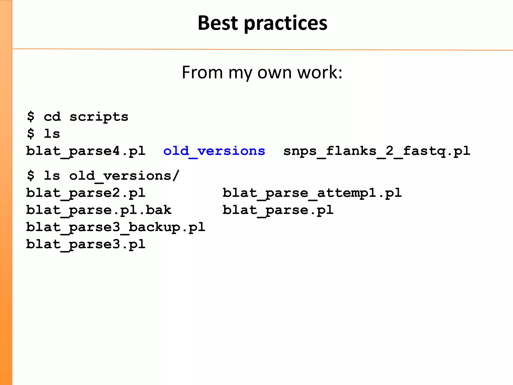 Best practices
From my own work:
$ cd scripts
$ ls
blat_parse4.pl old_versions snps_flanks_2_fastq.pl
$ ls old_versions/
blat_parse2.pl blat_parse_attemp1.pl
blat_parse.pl.bak blat_parse.pl
blat_parse3_backup.pl
blat_parse3.pl