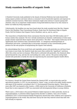 Study examines benefits of organic foods
A Stanford University study published in the Annals of Internal Medicine last week showed that
eating organic produce and meat reduces a consumer's level of pesticide ingestion and exposure to
antibiotic-resistant bacteria. While these statements might seem obvious to anyone paying half-
attention, they are an important reinforcement of long-held beliefs by those of us who choose to
better our bodies by living organically.
Unfortunately, the headline you may have heard about the study sounded more like this: Organic
Food is Not Healthier Than Conventional Produce; Study Sees No Nutritional Edge in Organic
Foods; Still No Evidence that Organic Food is Healthier; and on, and on, and on.
The researchers at Stanford drew three conclusions from the more than 230 field studies and 17
human studies they analyzed. The two I already mentioned are fantastic confirmations of what many
people already suspected about organic meat and produce. The other - that organic foods may not be
significantly more nutritious than conventional foods - is a dangerous misinterpretation of
information and worse, a potential ploy to encourage consumers to buy conventionally grown
produce for the sole purpose of marginalizing the organic food industry.
By acknowledging that if you avoid fruits and vegetables grown with pesticides you will have fewer
such toxins in your body, the Stanford study does more than confirm the "significant" nutritious
effect this action can have on humans. When food is cultivated with pesticides, the chemicals often
spread beyond the crop, and into the surrounding soil, water, and air. The person eating foods
treated with pesticides is hardly the only one experiencing the associated negative health effects.
For instance, though the United States banned the chemical DDT, an insecticide also used for
agricultural purposes, in 1973, its use persisted in "minor" crops, as well as for public health reasons
and export of the material, according to the U.S. Environmental Protection Agency. Thirty-three
years after DDT was banned in this country, a 2006 study by the University of California at Berkeley
found that in utero exposure to DDT was associated with developmental delays in young children.
What's more, a 2010 study in the journal Pediatrics linked exposure to other pesticides, known as
organophosphates, to attention deficit hyperactivity disorder in children. And a trio of studies
published in 2011 in Environmental Health Perspectives showed that when children were exposed to
organophosphates in the womb, they had lower IQs by the time they entered school than kids who
had virtually no exposure.
 