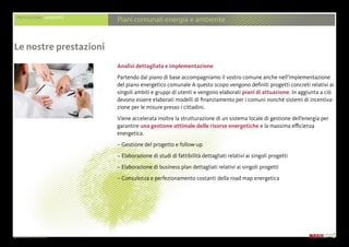 presentazione aziendale
PRESTAZIONI AMBIENTE
Piani comunali energia e ambiente
Analisi dettagliata e implementazione
Partendo dal piano di base accompagniamo il vostro comune anche nell’implementazione
del piano energetico comunale A questo scopo vengono definiti progetti concreti relativi ai
singoli ambiti e gruppi di utenti e vengono elaborati piani di attuazione. In aggiunta a ciò
devono essere elaborati modelli di finanziamento per i comuni nonché sistemi di incentiva-
zione per le misure presso i cittadini.
Viene accelerata inoltre la strutturazione di un sistema locale di gestione dell’energia per
garantire una gestione ottimale delle risorse energetiche e la massima efficienza
energetica.
– Gestione del progetto e follow-up
– Elaborazione di studi di fattibilità dettagliati relativi ai singoli progetti
– Elaborazione di business plan dettagliati relativi ai singoli progetti
– Consulenza e perfezionamento costanti della road map energetica
Le nostre prestazioni
 