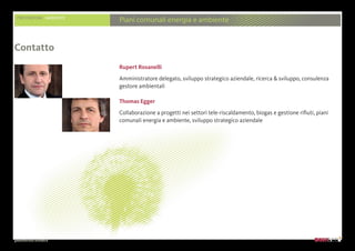 presentazione aziendale
Rupert Rosanelli
Amministratore delegato, sviluppo strategico aziendale, ricerca  sviluppo, consulenza
gestore ambientali
Thomas Egger
Collaborazione a progetti nei settori tele-riscaldamento, biogas e gestione rifiuti, piani
comunali energia e ambiente, sviluppo strategico aziendale
Contatto
PRESTAZIONI AMBIENTE
Piani comunali energia e ambiente
 