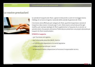 presentazione aziendale
PRESTAZIONI AMBIENTE
Consulenza gestore ambientali
Le aziende di trasporto dei rifiuti, i gestori di discariche e centri di riciclaggio hanno
l’obbligo di iscriversi al registro nazionale delle aziende di gestione dei rifiuti.
L’iscrizione viene effettuata per categoria di rifiuti, quantità trasportata e veicolo di
trasporto e deve essere rinnovata ogni 5 anni. Deve essere comunicata anche ogni
modifica, per esempio tipologie di rifiuti supplementari o l’acquisto di un veicolo. Le
aziende estere che passano attraverso l’Italia devono presentare una propria domanda per i
trasporti di rifiuti transfrontalieri.
SYNECO vi supporta
– per l’iscrizione nel registro,
– per le domande prescritte (MUD, Sistri) e
– vi informa sulle disposizioni e le novità legislative
– redige perizie tecniche per i veicoli
– se necessario mette a disposizione la funzione di responsabile tecnico.
Le nostre prestazioni
 