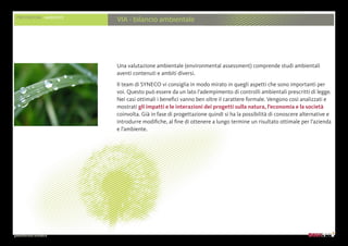 presentazione aziendale
PRESTAZIONI AMBIENTE
VIA - bilancio ambientale
Una valutazione ambientale (environmental assessment) comprende studi ambientali
aventi contenuti e ambiti diversi.
Il team di SYNECO vi consiglia in modo mirato in quegli aspetti che sono importanti per
voi. Questo può essere da un lato l’adempimento di controlli ambientali prescritti di legge.
Nei casi ottimali i benefici vanno ben oltre il carattere formale. Vengono così analizzati e
mostrati gli impatti e le interazioni dei progetti sulla natura, l’economia e la società
coinvolta. Già in fase di progettazione quindi si ha la possibilità di conoscere alternative e
introdurre modifiche, al fine di ottenere a lungo termine un risultato ottimale per l’azienda
e l’ambiente.
 