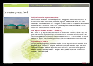 presentazione aziendale
PRESTAZIONI AMBIENTE
VIA - bilancio ambientale
VIA (Valutazione di impatto ambientale)
La valutazione di impatto ambientale prescritta di legge nell’ambito della procedura di
autorizzazione per la costruzione di impianti di grandi dimensioni esamina se e quali
impatti sull’ambiente ha insiti in sé il progetto. La descrizione di tali impatti e delle possibili
alternative offre a investitori, costruttori, autorità e popolazione una base decisionale
importante per l’implementazione del progetto.
VINCA (Valutazione di Incidenza Ambientale)
Nel caso in cui gli impianti vengano costruiti vicino a riserve naturali (Natura 2000), l’UE
prescrive un esame degli impatti sull’ambiente. I vincoli ambientali dei siti Natura 2000
definiscono già eventuali problemi di effetti ambientali critici. La valutazione di incidenza
ambientale mostra possibili sovrapposizioni e punti critici e cerca soluzioni costruttive.
Studi ambientali generali
Gli studi ambientali generali esaminano aspetti parziali degli impatti sull’ambiente di un
progetto, per es. rumorosità, trasporti, emissioni di sostanze nocive o acque di scarico.
Oltre a questi ambiti che sono importanti per la procedura di autorizzazione, gli studi
ambientali preparano ampiamente il progetto per la presentazione alle autorità, alle
aziende e alla popolazione.
Le nostre prestazioni
 