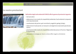 presentazione aziendale
PRESTAZIONI AMBIENTE
VIA - bilancio ambientale
Nell’ambito degli studi ambientali SYNECO offre la gamma di prestazioni seguente:
– iter burocratico
– elaborazione di uno studio (di compatibilità) ambientale, Studi ambientali comparativi
come base decisionale
– coordinamento dei partner quali committenti, progettisti, geologi, biologi...
– elaborazione di studi parziali, se necessario coinvolgimento di personale specializzato
esterno
– presentazione dello studio (di compatibilità) ambientale presso la Provincia / Regione e
la popolazioneg
– elaborazione di strategie per ridurre o evitare effetti negativi sull’ambiente
Le nostre prestazioni
 