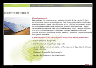 presentazione aziendale
PRESTAZIONI AMBIENTE
VIA - bilancio ambientale
Life cycle assessment
La procedura di Life Cycle Assessment (valutazione del ciclo di vita) esamina gli effetti
sull’ambiente dei prodotti durante il loro ciclo vitale, dalla produzione all’utilizzo fino allo
smaltimento. L’analisi prende in considerazione tutti gli effetti sull’ambiente delle singole
fasi e dei processi collegati, come la produzione di materie prime o ausiliarie. I prelievi
dall’ambiente (materie prime…) e le emissioni nell’ambiente (rifiuti…) vengono confrontati
in un bilancio ambientale. Questo consente alle aziende di prendere una decisione
(sviluppo dei prodotti, portfolio dei prodotti, marketing…) tenendo in considerazione anche
il background ambientale.
Il team di esperti di SYNECO esegue per voi diversi metodi di bilancio ambientale:
– bilancio ambientale di un prodotto
– bilancio ambientale comparativo di più prodotti
– controllo degli avvenimenti aziendali per verificare la presenza di punti deboli dal punto
di vista ambientale
– illustrazione di possibilità di ottimizzazione
– fornitura di un fondamento decisionale fondato
Le nostre prestazioni
 