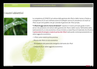 presentazione aziendale
PRESTAZIONI AMBIENTE
Consulenza gestione rifiuti
La competenza di SYNECO nel settore della gestione dei rifiuti e delle risorse si fonda su
un’esperienza di 15 anni nell’esecuzione di molteplici servizi di consulenza e di studi sui
rifiuti sia per enti pubblici che per aziende di gestione dei rifiuti private.
“I rifiuti di oggi sono la risorsa di domani”. Questo è il nostro principio guida in tutti i
servizi che prestiamo nel settore della gestione dei rifiuti e delle risorse. Nell’ambito della
realizzazione di un ciclo economico chiuso miriamo a creare flussi di materiale che sfruttino
il potenziale di energia e materie prime dei rifiuti realizzando contemporaneamente un
valore aggiunto economico.
– I rifiuti come materia prima preziosa
– Ritorno dei rifiuti al ciclo economico
– Sfruttamento del potenziale energetico derivante dai rifiuti
– Creazione di un valore aggiunto economico
I nostri obiettivi
 