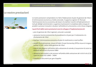 presentazione aziendale
PRESTAZIONI AMBIENTE
Consulenza gestione rifiuti
Le nostre prestazioni comprendono tra l’altro l’elaborazione di piani di gestione dei rifiuti e
di ottimizzazione economica a livello comunale, il supporto ai gestori di rifiuti per
l’ottimizzazione tecnico-economica dei doveri di smaltitori nonché nell’adempimento di
tutti gli obblighi amministrativi. La gamma di prestazioni è completata dallo sviluppo di
prodotti e processi innovativi e duraturi nell’ambito di un’economia a ciclo chiuso integrata.
I punti forti delle nostre prestazioni sono lo sviluppo e l’implementazione di:
– piani di gestione dei rifiuti regionali, comunali e aziendali
– valutazioni tecnico-economiche di procedimenti e di piani per il trattamento e lo
sfruttamento dei rifiuti
– studi per l’ottimizzazione economica di piani di smaltimento e studi tariffari
– modelli di privatizzazione, misure di Public Private Partnership (PPP)e misure di riorganiz-
zazione in tutti i settori della gestione dei rifiuti
– studi di due diligence nell’ambito della valutazione di aziende, di acquisizioni di azioni ed
elementi dell’attivo e di processi MA
– valutazioni dei prodotti e dei processi nell’ambito della valutazione del ciclo di vita (LCA)
come da norma ISO 14040 – 14044
– redazione di documenti per gare d’appalto
Le nostre prestazioni
 
