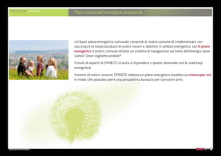 presentazione aziendale
PRESTAZIONI AMBIENTE
Piani comunali energia e ambiente
Un buon piano energetico comunale consente al vostro comune di implementare con
successo e in modo duraturo le vostre visioni e obiettivi in ambito energetico. con il piano
energetico il vostro comune ottiene un sistema di navigazione sul tema dell’energia: dove
siamo? Dove vogliamo andare?
Il team di esperti di SYNECO vi aiuta a rispondere a queste domande con la road map
energetica!
Insieme al vostro comune SYNECO elabora un piano energetico studiato su misura per voi,
in modo che possiate avere una prospettiva duratura per i prossimi anni.
 