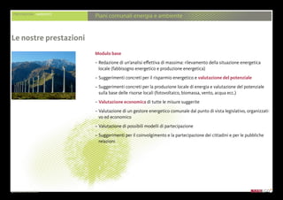 presentazione aziendale
PRESTAZIONI AMBIENTE
Piani comunali energia e ambiente
Modulo base
– Redazione di un’analisi effettiva di massima: rilevamento della situazione energetica
locale (fabbisogno energetico e produzione energetica)
– Suggerimenti concreti per il risparmio energetico e valutazione del potenziale
– Suggerimenti concreti per la produzione locale di energia e valutazione del potenziale
sulla base delle risorse locali (fotovoltaico, biomassa, vento, acqua ecc.)
– Valutazione economica di tutte le misure suggerite
– Valutazione di un gestore energetico comunale dal punto di vista legislativo, organizzati-
vo ed economico
– Valutazione di possibili modelli di partecipazione
– Suggerimenti per il coinvolgimento e la partecipazione dei cittadini e per le pubbliche
relazioni
Le nostre prestazioni
 