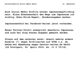 Saisonrückblick Social Media Recht II. Impressum
Auch Social Media Profile können impressumspflichtig
sein. Klare Erkennbarkeit des Wegs zum Impressum ist
wichtig (Zwei-Klick-Regel), Mindestangaben machen.
Impressumsfeld bei Facebook-Seiten jetzt vorhanden.
Neues Twitter-Profil ermöglicht ebenfalls Impressum,
und auch bei Xing können Angaben gemacht werden.
Stress auf dem nächsten Level: Anwalt mahnte andere
Anwälte (!) wegen Profilseiten auf XING u.a. ab,
bekam bei Abmahnung wegen kanzlei-seiten.de Recht
(LG Stuttgart, 24. April 2014, Az. 11 O 72/14).
 