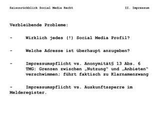 Saisonrückblick Social Media Recht II. Impressum
Verbleibende Probleme:
- Wirklich jedes (!) Social Media Profil?
- Welche Adresse ist überhaupt anzugeben?
- Impressumspflicht vs. Anonymität§ 13 Abs. 6
TMG: Grenzen zwischen „Nutzung“ und „Anbieten“
verschwimmen; führt faktisch zu Klarnamenzwang
- Impressumspflicht vs. Auskunftssperre im
Melderegister.
 