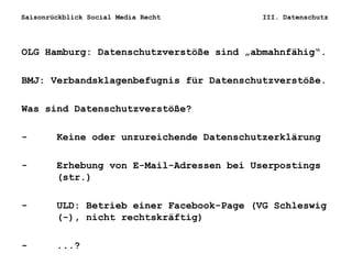 Saisonrückblick Social Media Recht III. Datenschutz
OLG Hamburg: Datenschutzverstöße sind „abmahnfähig“.
BMJ: Verbandsklagenbefugnis für Datenschutzverstöße.
Was sind Datenschutzverstöße?
- Keine oder unzureichende Datenschutzerklärung
- Erhebung von E-Mail-Adressen bei Userpostings
(str.)
- ULD: Betrieb einer Facebook-Page (VG Schleswig
(-), nicht rechtskräftig)
- ...?
 