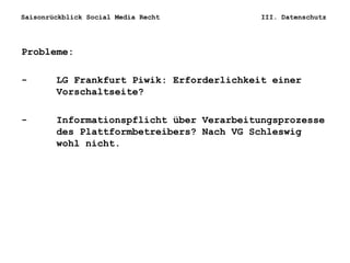 Saisonrückblick Social Media Recht III. Datenschutz
Probleme:
- LG Frankfurt Piwik: Erforderlichkeit einer
Vorschaltseite?
- Informationspflicht über Verarbeitungsprozesse
des Plattformbetreibers? Nach VG Schleswig
wohl nicht.
 