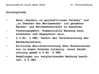 Saisonrückblick Social Media Recht IV. Schleichwerbung
Hintergründe
- Beim „Handeln im geschäftlichen Verkehr“ und
„zu Zwecken des Wettbewerbs“ ist gesamtes
Marken- und Wettbewerbsrecht zu beachten.
- Trennungsgebot: Kommerzielle Werbung muss
erkennbar und abgegrenzt sein.
- § 4 Nr. 3 UWG: Verbot der Verschleierung des
Werbecharakters.
- Kritische Berichterstattung über Konkurrenten
nur in engen Grenzen zulässig, sonst Herab-
setzung gemäß § 4 Nr. 6 UWG.
- Regelungen zur vergleichenden Werbung beach-
ten, § 6 UWG.
 