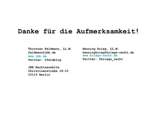 Danke für die Aufmerksamkeit!
Henning Krieg, LL.M.
henningkrieg@kriegs-recht.de
www.kriegs-recht.de
Twitter: @kriegs_recht
Thorsten Feldmann, LL.M.
feldmann@jbb.de
www.jbb.de
Twitter: @feldblog
JBB Rechtsanwälte
Christinenstraße 18-10
10119 Berlin
 