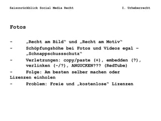 Saisonrückblick Social Media Recht I. Urheberrecht
Fotos
- „Recht am Bild“ und „Recht am Motiv“
- Schöpfungshöhe bei Fotos und Videos egal –
„Schnappschussschutz“
- Verletzungen: copy/paste (+), embedden (?),
verlinken (-/?), ANGUCKEN??? (RedTube)
- Folge: Am besten selber machen oder
Lizenzen einholen
- Problem: Freie und „kostenlose“ Lizenzen
 