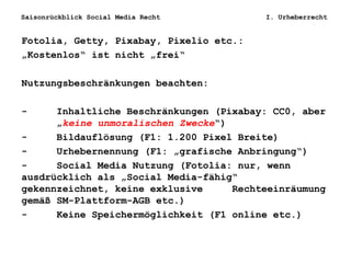 Saisonrückblick Social Media Recht I. Urheberrecht
Fotolia, Getty, Pixabay, Pixelio etc.:
„Kostenlos“ ist nicht „frei“
Nutzungsbeschränkungen beachten:
- Inhaltliche Beschränkungen (Pixabay: CC0, aber
„keine unmoralischen Zwecke“)
- Bildauflösung (F1: 1.200 Pixel Breite)
- Urhebernennung (F1: „grafische Anbringung“)
- Social Media Nutzung (Fotolia: nur, wenn
ausdrücklich als „Social Media-fähig“
gekennzeichnet, keine exklusive Rechteeinräumung
gemäß SM-Plattform-AGB etc.)
- Keine Speichermöglichkeit (F1 online etc.)
 