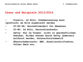 Saisonrückblick Social Media Recht I. Urheberrecht
Cases und Beispiele 2013/2014
- Pixelio, LG Köln: Urhebernennung muss
(grafisch) am Bild angebracht werden
- CC-BY-SA: Geschäftsmodell für Abmahner
- CC-NC: LG Köln, Deutschlandradio
- Getty: Nur im Viewer, nicht zu geschäftlichen
Zwecken, Bilder können durch Getty jederzeit
entfernt werden, Datenschutzthematik
- #Zensurheberrecht: BMI, Anwaltsschriftsätze,
Volker Beck etc.
 