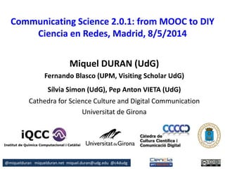 @miquelduran miquelduran.net miquel.duran@udg.edu @c4dudg
Communicating Science 2.0.1: from MOOC to DIY
Ciencia en Redes, Madrid, 8/5/2014
Miquel DURAN (UdG)
Fernando Blasco (UPM, Visiting Scholar UdG)
Sílvia Simon (UdG), Pep Anton VIETA (UdG)
Cathedra for Science Culture and Digital Communication
Universitat de Girona
 