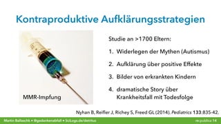 re:publica 14Martin Ballaschk ● @gedankenabfall ● SciLogs.de/detritus
Kontraproduktive Aufklärungsstrategien
Nyhan B, Reiﬂer J, Richey S, Freed GL (2014). Pediatrics 133:835-42.
Studie an >1700 Eltern:
1. Widerlegen der Mythen (Autismus)
2. Aufklärung über positive Effekte
3. Bilder von erkrankten Kindern
4. dramatische Story über
Krankheitsfall mit TodesfolgeMMR-Impfung
 