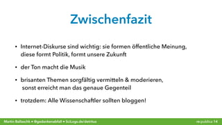 re:publica 14Martin Ballaschk ● @gedankenabfall ● SciLogs.de/detritus
Zwischenfazit
• Internet-Diskurse sind wichtig: sie formen öffentliche Meinung, 
diese formt Politik, formt unsere Zukunft
• der Ton macht die Musik
• brisanten Themen sorgfältig vermitteln & moderieren, 
sonst erreicht man das genaue Gegenteil
• trotzdem: Alle Wissenschaftler sollten bloggen!
 