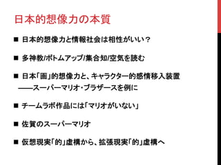 日本的想像力の本質	
n  日本的想像力と情報社会は相性がいい？
n  多神教/ボトムアップ/集合知/空気を読む
n  日本「画」的想像力と、キャラクター的感情移入装置
　——スーパーマリオ・ブラザースを例に
n  チームラボ作品には「マリオがいない」
n  佐賀のスーパーマリオ
n  仮想現実「的」虚構から、拡張現実「的」虚構へ	
 