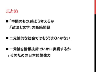 まとめ	
n 「中間のもの」をどう考えるか
　：「政治と文学」の断絶問題	
n 二元論的な社会ではもううまくいかない	
n 一元論を情報技術でいかに実現するか
　/ そのための日本的想像力	
 