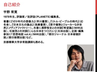 自己紹介	
宇野 常寛
1978年生。評論家／批評誌〈PLANETS〉編集長。	
著書に『ゼロ年代の想像力』（早川書房）。『リトル・ピープルの時代』（幻
冬舎）。『日本文化の論点』（筑摩書房）、『原子爆弾とジョーカーなき世
界』（メディアファクトリー）。共著に濱野智史との対談『希望論』（NHK出
版）、石破茂との対談『こんな日本をつくりたい』（太田出版）。企画・編集
参加に「思想地図 vol.4」（NHK出版）、「朝日ジャーナル 日本破壊計
画」（朝日新聞出版）など。	
京都精華大学非常勤講師も務める。	
 