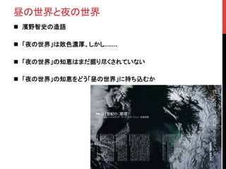 昼の世界と夜の世界	
n  濱野智史の造語	
n  「夜の世界」は敗色濃厚、しかし……
n  「夜の世界」の知恵はまだ掘り尽くされていない	
n  「夜の世界」の知恵をどう「昼の世界」に持ち込むか	
 