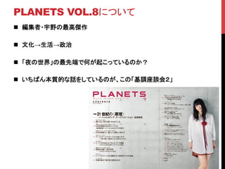 PLANETS VOL.8について	
n  編集者・宇野の最高傑作	
n  文化→生活→政治	
n  「夜の世界」の最先端で何が起こっているのか？	
n  いちばん本質的な話をしているのが、この「基調座談会２」	
 