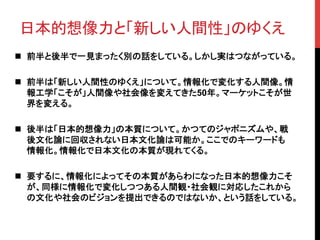 日本的想像力と「新しい人間性」のゆくえ	
n  前半と後半で一見まったく別の話をしている。しかし実はつながっている。	
n  前半は「新しい人間性のゆくえ」について。情報化で変化する人間像。情
報工学「こそが」人間像や社会像を変えてきた50年。マーケットこそが世
界を変える。	
n  後半は「日本的想像力」の本質について。かつてのジャポニズムや、戦
後文化論に回収されない日本文化論は可能か。ここでのキーワードも
情報化。情報化で日本文化の本質が現れてくる。	
n  要するに、情報化によってその本質があらわになった日本的想像力こそ
が、同様に情報化で変化しつつある人間観・社会観に対応したこれから
の文化や社会のビジョンを提出できるのではないか、という話をしている。	
 