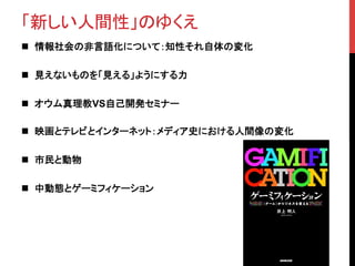 「新しい人間性」のゆくえ	
n  情報社会の非言語化について：知性それ自体の変化	
n  見えないものを「見える」ようにする力	
n  オウム真理教VS自己開発セミナー	
n  映画とテレビとインターネット：メディア史における人間像の変化	
n  市民と動物	
n  中動態とゲーミフィケーション	
 