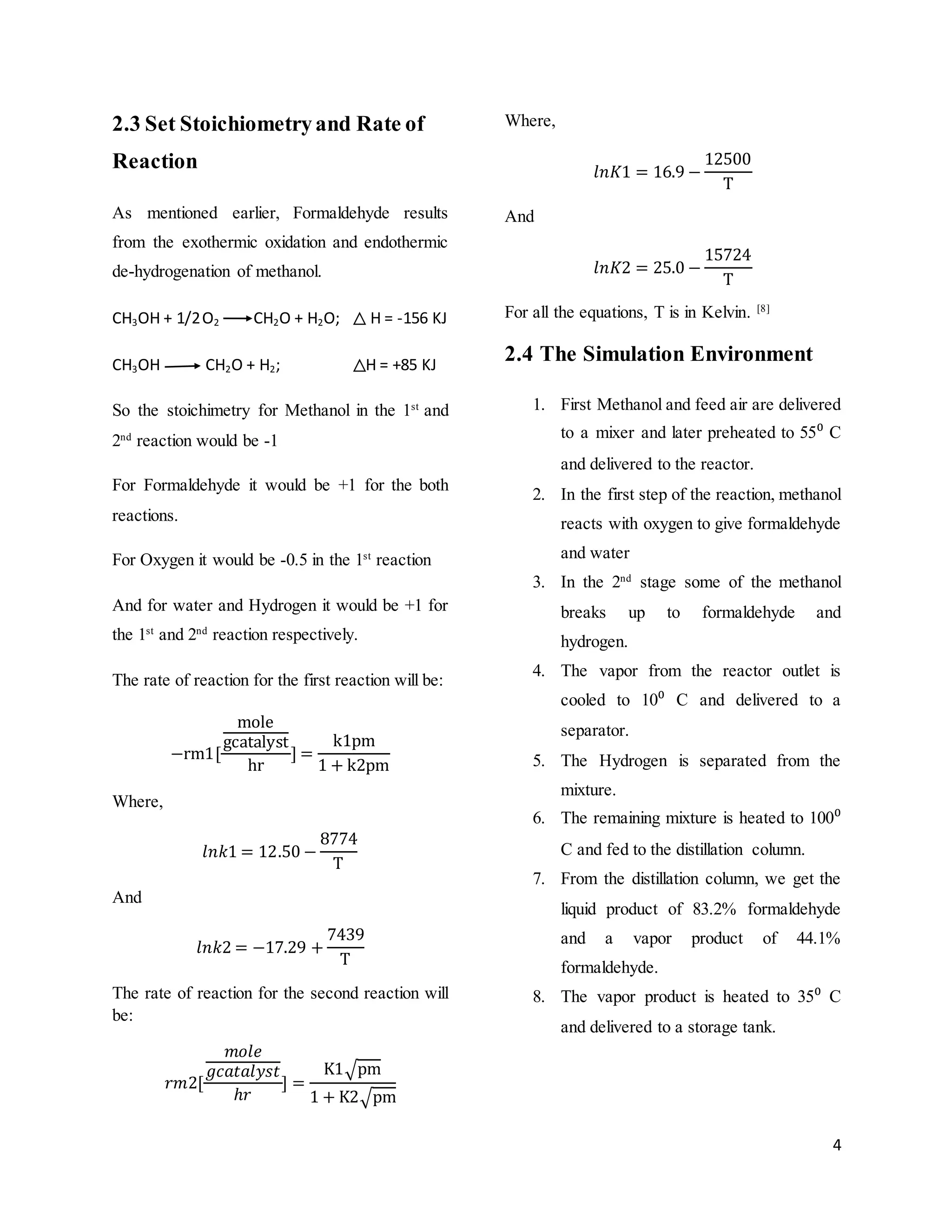 4
2.3 Set Stoichiometryand Rate of
Reaction
As mentioned earlier, Formaldehyde results
from the exothermic oxidation and endothermic
de-hydrogenation of methanol.
CH3OH + 1/2O2 CH2O + H2O; H = -156 KJ
CH3OH CH2O + H2; H = +85 KJ
So the stoichimetry for Methanol in the 1st
and
2nd
reaction would be -1
For Formaldehyde it would be +1 for the both
reactions.
For Oxygen it would be -0.5 in the 1st
reaction
And for water and Hydrogen it would be +1 for
the 1st
and 2nd
reaction respectively.
The rate of reaction for the first reaction will be:
−rm1[
mole
gcatalyst
hr
] =
k1pm
1 + k2pm
Where,
𝑙𝑛𝑘1 = 12.50 −
8774
T
And
𝑙𝑛𝑘2 = −17.29 +
7439
T
The rate of reaction for the second reaction will
be:
𝑟𝑚2[
𝑚𝑜𝑙𝑒
𝑔𝑐𝑎𝑡𝑎𝑙𝑦𝑠𝑡
ℎ𝑟
] =
K1√pm
1 + K2√pm
Where,
𝑙𝑛𝐾1 = 16.9 −
12500
T
And
𝑙𝑛𝐾2 = 25.0 −
15724
T
For all the equations, T is in Kelvin. [8]
2.4 The Simulation Environment
1. First Methanol and feed air are delivered
to a mixer and later preheated to 55⁰ C
and delivered to the reactor.
2. In the first step of the reaction, methanol
reacts with oxygen to give formaldehyde
and water
3. In the 2nd
stage some of the methanol
breaks up to formaldehyde and
hydrogen.
4. The vapor from the reactor outlet is
cooled to 10⁰ C and delivered to a
separator.
5. The Hydrogen is separated from the
mixture.
6. The remaining mixture is heated to 100⁰
C and fed to the distillation column.
7. From the distillation column, we get the
liquid product of 83.2% formaldehyde
and a vapor product of 44.1%
formaldehyde.
8. The vapor product is heated to 35⁰ C
and delivered to a storage tank.
 
