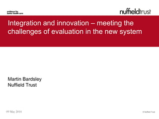 © Nuffield Trust09 May 2014
Integration and innovation – meeting the
challenges of evaluation in the new system
Martin Bardsley
Nuffield Trust
 