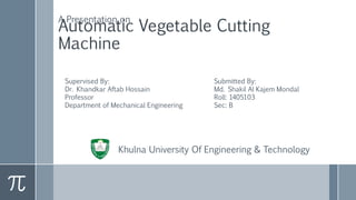 Automatic Vegetable Cutting
Machine
A Presentation on
Supervised By:
Dr. Khandkar Aftab Hossain
Professor
Department of Mechanical Engineering
Submitted By:
Md. Shakil Al Kajem Mondal
Roll: 1405103
Sec: B
Khulna University Of Engineering & Technology
 
