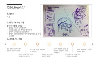 IDEA Sheet 01
미정
팔찌+아기침대-모바일
- 팔찌로 서로의 상태를 인식
- 모바일로 실시간+축적된 데이터 확
- 엄마가 모바일로 쓰담쓰담해주
- 침대가 쓰담쓰담해줘서 아기가 엄마를 느낄 수 있
도록 함
1. 제목 :
2. 아이디어 핵심 내용:
3. 서비스 시나리오
출산 전에는 항상 배에 품고
있었기에 교감이 가능했음
하지만 출산을 하고 분리된
공간에서 따로 있게 됨
아기가 잘 있는 지 어떤 상태
인 지 궁금함
아기가 불안정한 상태인 걸
확인한 후 모바일에서 쓰담쓰
담화면을 킴
안정을 취할 수 있도록 엄마
가 폰으로 쓰담쓰담해줌
아이는 쓰담쓰담을 느끼고 안
정상태로 돌아감
모바일로 아기가 어떤
상태인지 확인함
 