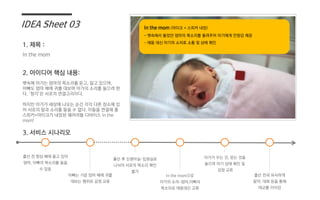 In the mom
뱃속에 아가는 엄마의 목소리를 듣고, 알고 있으며,
아빠도 엄마 배에 귀를 대보며 아가의 소리를 들으려 한
다. ‘청각’은 서로의 연결고리이다.
하지만 아가가 세상에 나오는 순간 각각 다른 장소에 있
어 서로의 말과 소리를 들을 수 없다. 이들을 연결해 줄
스피커+마이크가 내장된 웨어러블 디바이스 In the
mom!
IDEA Sheet 03
1. 제목 :
2. 아이디어 핵심 내용:
3. 서비스 시나리오
출산 전 항상 배에 품고 있어
엄마, 아빠의 목소리를 들을
수 있음
아빠는 가끔 엄마 배에 귀를
대보는 행위로 감정 교류
출산 후 신생아실-입원실로
나뉘어 서로의 목소리 확인
불가
In the mom으로
아가의 소리-엄마,아빠의
목소리로 태동대신 교류
아가가 우는 것, 웃는 것을
들으며 아기 상태 확인 및
감정 교류
출산 전과 유사하게
음악, 대화 등을 통해
태교를 이어감
In the mom (마이크 + 스피커 내장)
- 뱃속에서 들었던 엄마의 목소리를 들려주어 아기에게 안정감 제공
- 태동 대신 아기의 소리로 소통 및 상태 확인
 