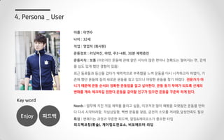 이름 : 이연수
나이 : 32세
직업 : 영업직 (회사원)
운동정보 : 러닝머신, 아령, 주3~4회, 30분 체력증진
운동지식 : 보통 (이런저런 운동에 관해 얕은 지식이 많은 편이나 정확도는 떨어지는 편, 검색
을 심도 있게 했던 경험이 있음)
최근 동료들과 등산을 갔다가 체력적으로 부족함을 느껴 운동을 다시 시작하고자 하였다, 기
존에 했던 운동에 질려 새로운 운동을 찾고 있으나 마땅한 운동을 찾기 어렵다. 전문가가 아
니기 때문에 운동 순서와 정확한 운동법을 알고 싶어한다. 운동 동기 부여가 되도록 신체의
변화를 계속 체크하길 원한다.운동을 같이할 친구가 있으면 운동을 꾸준히 하게 된다.
Needs : 업무에 지친 저질 체력을 올리고 싶음, 이것저것 많이 해봤음 오랫동안 운동을 안하
다 다시 시작하려함, 작심삼일형, 빡쎈 운동을 찾음, 금전적 소모를 꺼려함,달성만족도 필요
특징 : 변해가는 과정과 꾸준한 피드백, 알림&재미요소가 중요한 타입
피드백코칭(휘슬), 게이밍도전요소, 비포에프터 리딩
4. Persona _ User
Key word
Enjoy 피드백
 