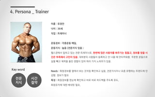 이름 : 유정안
나이 : 36세
직업 : 트레이너
운동정보 : 각종운동 매일,
운동지식 : 높음 (전문지식 있음.)
헬스장에서 일하고 있는 전문 트레이너로, 한번에 많은 사용자를 봐주기는 힘들고, 정보를 얻을 시
간은 부족해서 고민이 있음. 대부분의 사람들이 등록하고 안 나올 때 안타까워함. 꾸준한 운동으로
살을 빼고 체력을 올린 경험이 있어 여러 가지 노하우가 있음.
Needs : 회원정보를 옆에서 보는 것처럼 확인하고 싶음, 전문지식이나 요즘 유행하는 트렌드에 민
감함. 정보가 필요
특징 : 회원정보를 한눈에 확인하고 바로 바로 피드백을 주도록 유도,
회원유치에 대한 베네핏 필요,
4. Persona _ Trainer
Key word
전문
지식
시간
절약
 