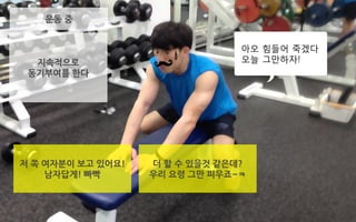 운동 중
저 쪽 여자분이 보고 있어요!
남자답게! 빠빡
지속적으로
동기부여를 한다
더 할 수 있을것 같은데?
우리 요령 그만 피우죠~ㅋ
아오 힘들어 죽겠다
오늘 그만하자!
 
