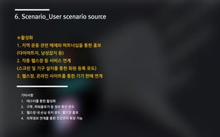 6. Scenario_User scenario source
기타사항
1. 테스터를 통한 활성화
2. 구루, 파워블로거 등 정보 확산 유도
3. 헬스장 내 손님 유치 유도, 헬스장 홍보
4. 의학정보 연계를 통한 건강관리 확장 가능
※활성화
1. 지역 운동 관련 매체와 파트너십을 통한 홍보
(다이어트지, 남성잡지 등)
2. 각종 헬스장 등 서비스 연계
(스크린 및 기구 설치를 통한 회원 등록 유도)
3. 헬스장, 온라인 사이트를 통한 기기 판매 연계
 