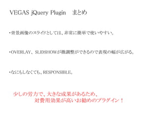 VEGAS jQuery Plugin まとめ
・背景画像のスライドとしては、非常に簡単で使いやすい。
・OVERLAY、 SLIDSHOWが微調整ができるので表現の幅が広がる。
・なにもしなくても、RESPONSIBLE。
少しの労力で、大きな成果があるため、
対費用効果が高いお勧めのプラグイン！
 