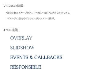 VEGASの特徴
・指定されたイメージをウィンドウ幅いっぱいに大きく表示できる。
OVERLAY
SLIDSHOW
RESPONSIBLE
EVENTS & CALLBACKS
・イメージの指定やアクションがシンプルで簡単。
4つの機能
 