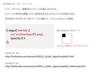 OVERLAY オーバーレイ
・イメージの上に、調整用のイメージを重ね合わせる。
・イメージの明暗を調整したり、画質劣化をわかりにくくする効果がある。
$.vegas('overlay',{
src:‘src/overlays/01.png’,
opacity:0.5
});
01.png （実際は、3ピクセルぐらい）
例：OVERLAY 用イメージ
・基本的な OVERLAY 用イメージ（15個）は、「/src/overlays」に格納。
http://ticklecode.com/present/140511_jsCafe_Vegas/sample01.html
http://ticklecode.com/present/140511_jsCafe_Vegas/sample01_NoOverlay.html
OVERLAY あり
OVERLAY なし
 