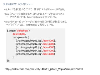 SLIDSHOW スライドショー
・イメージを指定するだけで、簡単にスライドショーができる。
・fade（フェード）機能があり、滑らかにイメージを表示できる
→ プラグインでは、jQueryのfadeInを使っている。
・delay（ディレイ）でイメージの表示時間（ミリ秒）が指定できる。
→プラグインでは、 setIntervalで実現している。
$.vegas('slideshow',{
delay:8000,
backgrounds:[
{src:'images/img01.jpg',fade:4000},
{src:'images/img02.jpg',fade:4000},
{src:'images/img03.jpg',fade:4000},
{src:'images/img04.jpg',fade:4000},
{src:'images/img05.jpg',fade:4000}
]
});
http://ticklecode.com/present/140511_jsCafe_Vegas/sample02.html
 