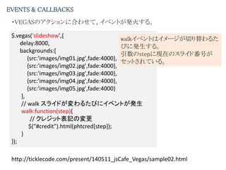 EVENTS & CALLBACKS
・VEGASのアクションに合わせて、イベントが発火する。
$.vegas('slideshow',{
delay:8000,
backgrounds:[
{src:'images/img01.jpg',fade:4000},
{src:'images/img02.jpg',fade:4000},
{src:'images/img03.jpg',fade:4000},
{src:'images/img04.jpg',fade:4000},
{src:'images/img05.jpg',fade:4000}
],
// walk スライドが変わるたびにイベントが発生
walk:function(step){
// クレジット表記の変更
$("#credit").html(phtcred[step]);
}
});
walkイベントはイメージが切り替わるた
びに発生する。
引数のstepに現在のスライド番号が
セットされている。
http://ticklecode.com/present/140511_jsCafe_Vegas/sample02.html
 