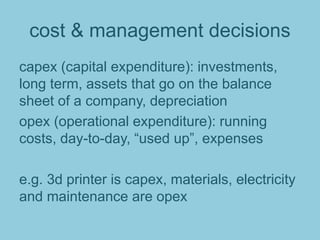 cost & management decisions
capex (capital expenditure): investments,
long term, assets that go on the balance
sheet of a company, depreciation
opex (operational expenditure): running
costs, day-to-day, “used up”, expenses
e.g. 3d printer is capex, materials, electricity
and maintenance are opex
 