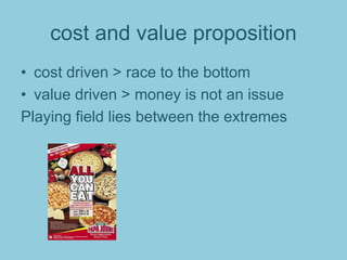 cost and value proposition
• cost driven > race to the bottom
• value driven > money is not an issue
Playing field lies between the extremes
 