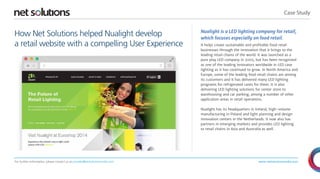 Case Study 
www.netsolutionsindia.com 
How Net Solutions helped Nualight develop 
a retail website with a compelling User Experience 
Nualight is a LED lighting company for retail, 
which focuses especially on food retail. 
It helps create sustainable and profitable food retail 
businesses through the innovation that it brings to the 
leading retail chains of the world. It was launched as a 
pure play LED company in 2005, but has been recognized 
as one of the leading innovators worldwide in LED case 
lighting as it has continued to grow. In North America and 
Europe, some of the leading food retail chains are among 
its customers and it has delivered many LED lighting 
programs for refrigerated cases for them. It is also 
delivering LED lighting solutions for center store to 
warehousing and car parking, among a number of other 
application areas in retail operations. 
Nualight has its headquarters in Ireland, high-volume 
manufacturing in Poland and light planning and design 
innovation centers in the Netherlands. It now also has 
partners in emerging markets and provides LED lighting 
to retail chains in Asia and Australia as well. 
For further information, please contact us at presales@netsolutionsindia.com 
 